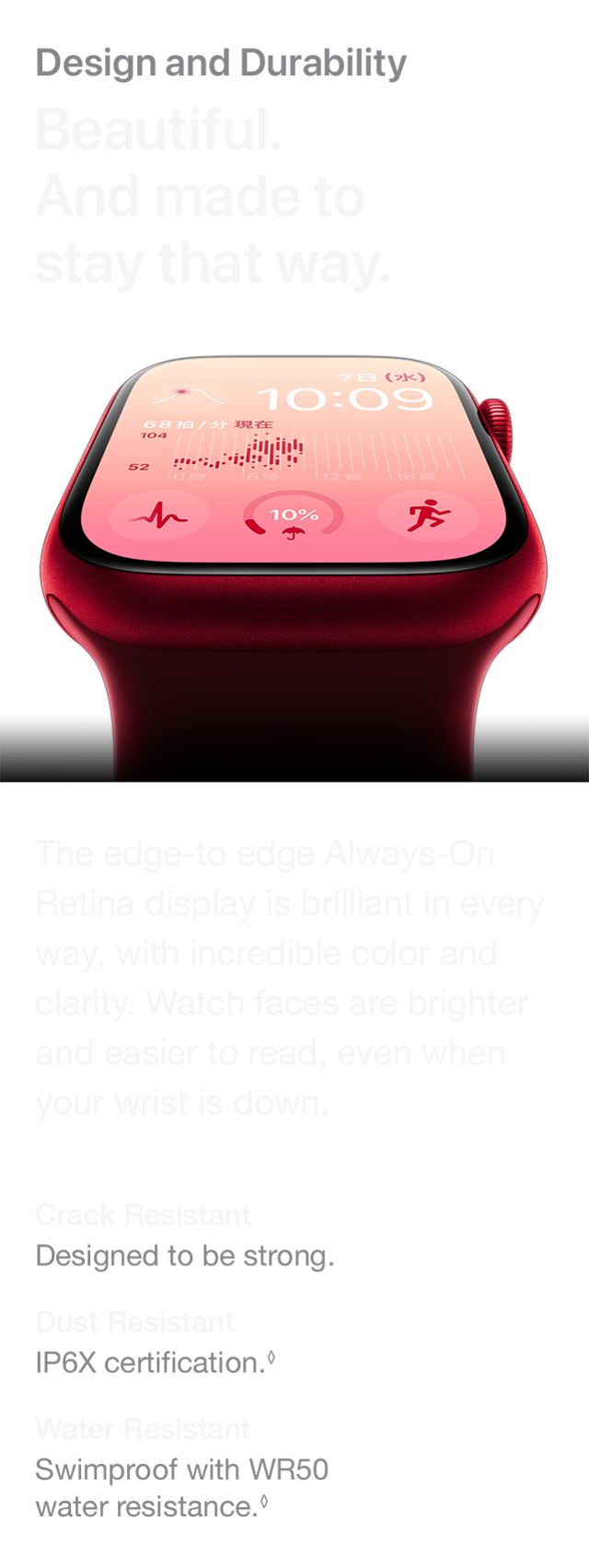 Design and Durability Beautiful. And made to stay that way. The edge-to edge Always-On Retina display is brilliant in every way, with incredible color and clarity. Watch faces are brighter and easier to read, even when your wrist is down. Crack Resistant Designed to be strong. Dust Resistant IP6X certification. Water Resistant Swimproof with WR50 water resistance.
