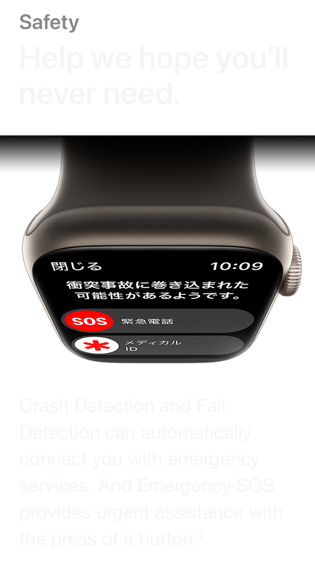 Safety Help we hope you'll never need. Crash Detection and Fall Detection can automatically connect you with emergency services. And Emergency SOS provides urgent assistance with the press of a button.