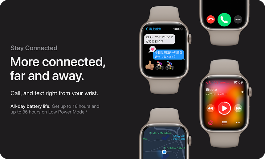 Stay Connected More connected, far and away. Call, and text right from your wrist. All-day battery life. Get up to 18 hours and up to 36 hours on Low Power Mode.