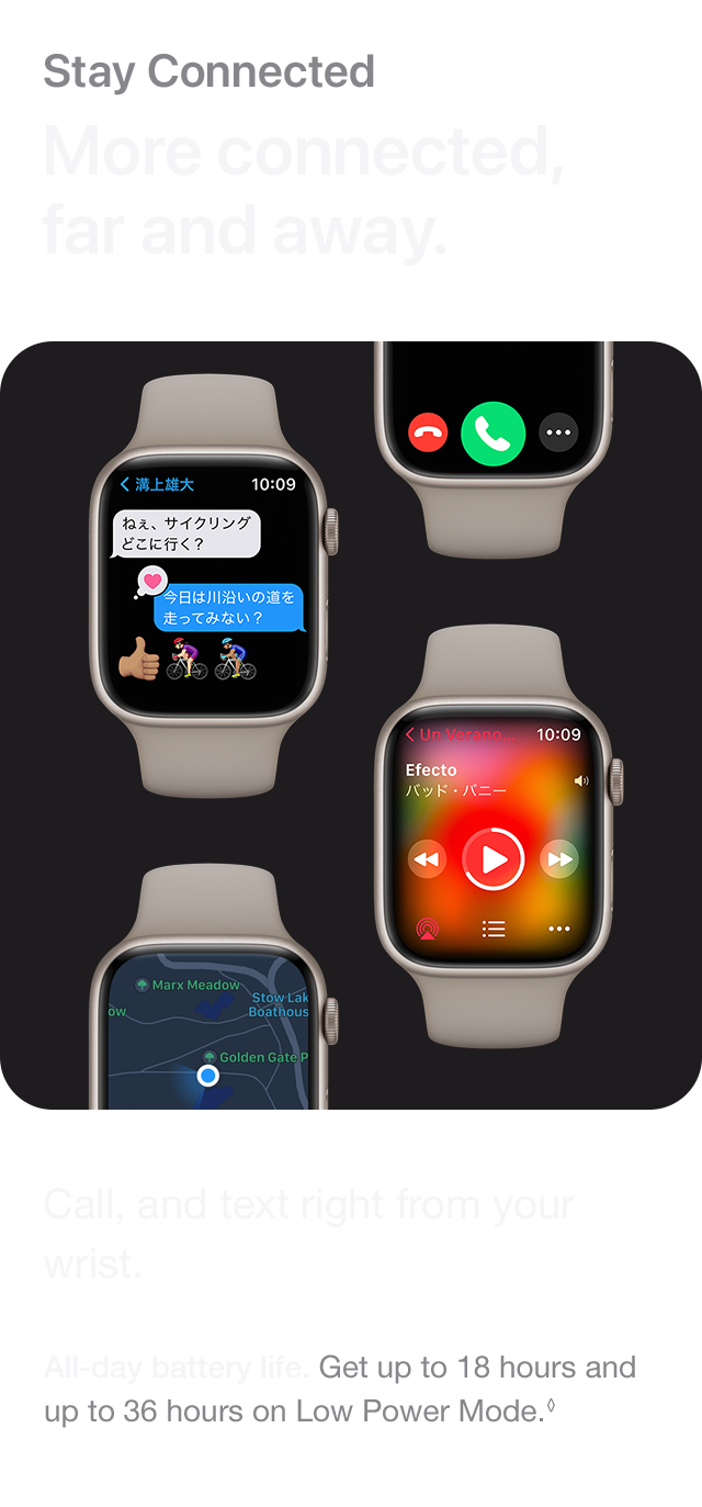 Stay Connected More connected, far and away. Call, and text right from your wrist. All-day battery life. Get up to 18 hours and up to 36 hours on Low Power Mode.