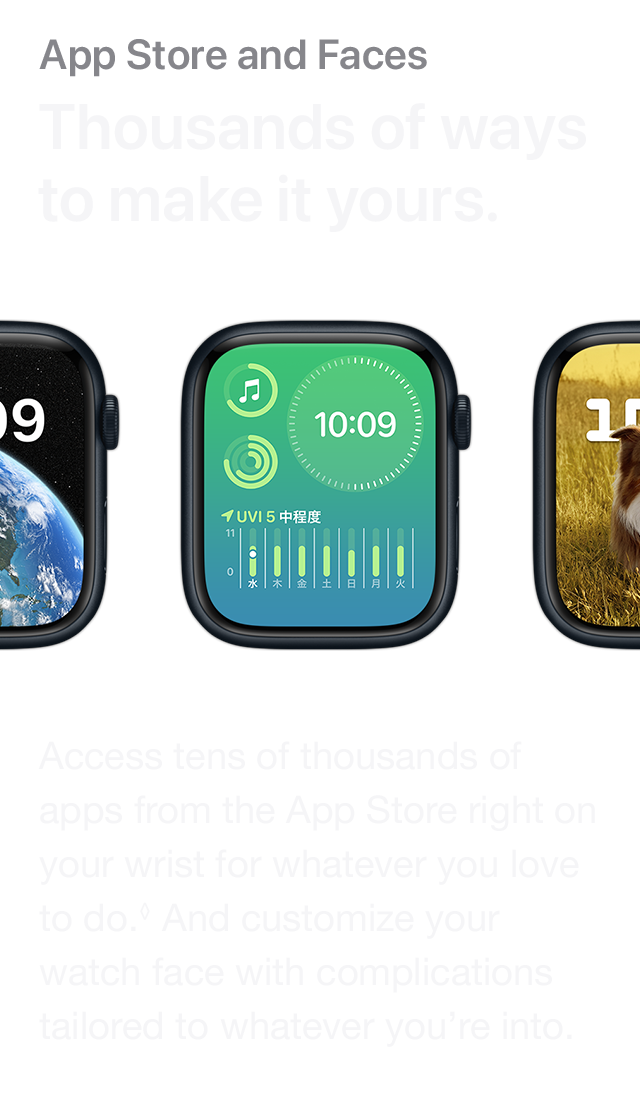 App Store and Faces Thousands of ways to make it yours. Access tens of thousands of apps from the App Store right on your wrist for whatever you love to do. And customize your watch face with complications tailored to whatever you're into.