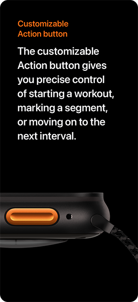 Customizable Action button The customizable Action button gives you precise control of starting a workout, marking a segment, or moving on to the next interval.