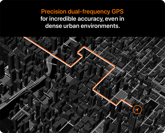 Precision dual-frequency GPS for incredible accuracy, even in dense urban environments.