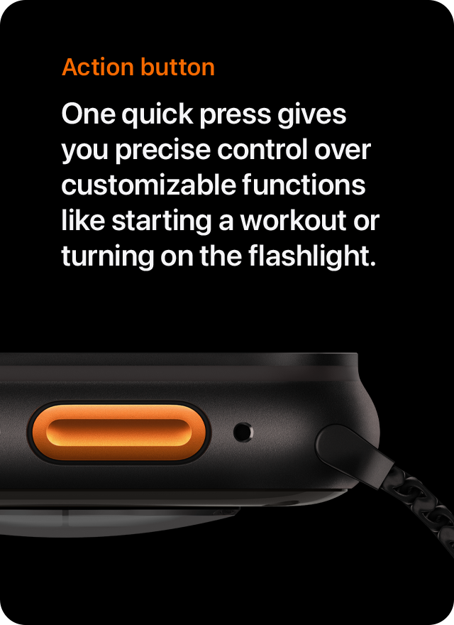 Action button One quick press gives you precise control over customizable functions like starting a workout or turning on the flashlight.