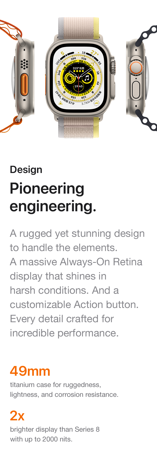 Design Pioneering engineering. A rugged yet stunning design to handle the elements. A massive Always-On Retina display that shines in harsh conditions. And a customizable Action button. Every detail crafted for incredible performance. 49mm titanium case for ruggedness, lightness, and corrosion resistance. 2x brighter display than Series 8 with up to 2000 nits.