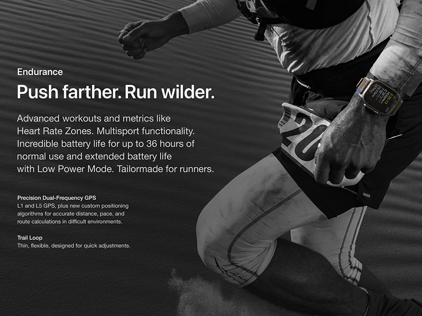 Endurance Push farther. Run wilder. Advanced workouts and metrics like Heart Rate Zones. Multisport functionality. Incredible battery life for up to 36 hours of normal use and extended battery life with Low Power Mode. Tailormade for runners. Precision Dual-Frequency GPS L1 and L5 GPS, plus new custom positioning algorithms for accurate distance, pace, and route calculations in difficult environments. Trail Loop Thin, flexible, designed for quick adjustments.
