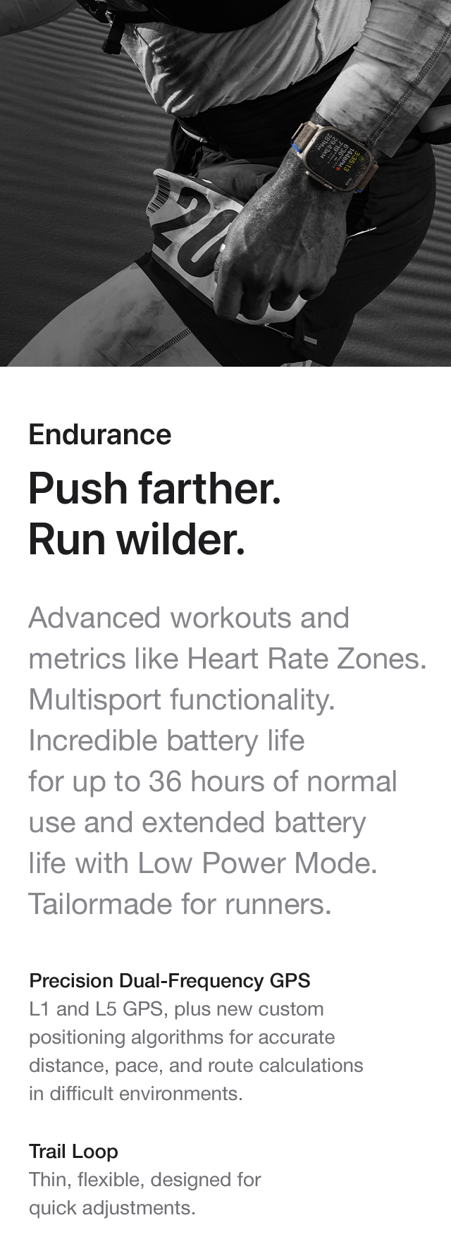 Endurance Push farther. Run wilder. Advanced workouts and metrics like Heart Rate Zones. Multisport functionality. Incredible battery life for up to 36 hours of normal use and extended battery life with Low Power Mode. Tailormade for runners. Precision Dual-Frequency GPS L1 and L5 GPS, plus new custom positioning algorithms for accurate distance, pace, and route calculations in difficult environments. Trail Loop Thin, flexible, designed for quick adjustments.