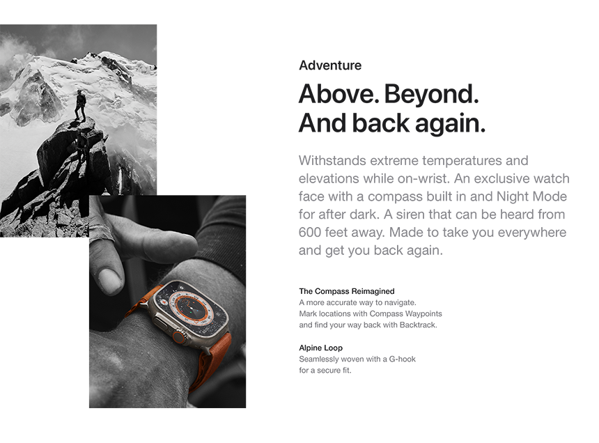 Adventure Above. Beyond. And back again. Withstands extreme temperatures and elevations while on-wrist. An exclusive watch face with a compass built in and Night Mode for after dark. A siren that can be heard from 600 feet away. Made to take you everywhere and get you back again. The Compass ReimaginedA more accurate way to navigate. Mark locations with Compass Waypoints and find your way back with Backtrack. Alpine Loop Seamlessly woven with a G-hook for a secure fit.