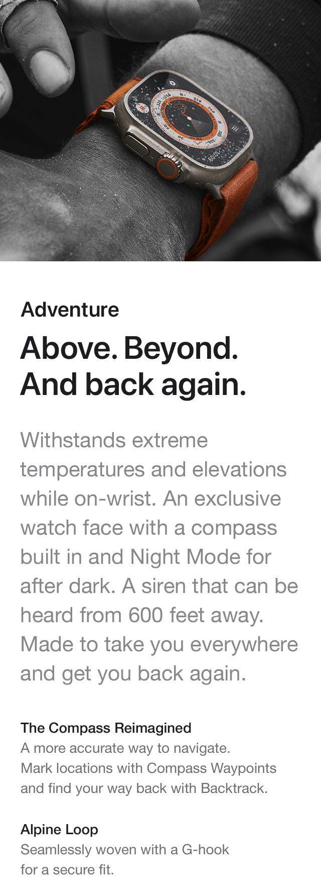 Adventure Above. Beyond. And back again. Withstands extreme temperatures and elevations while on-wrist. An exclusive watch face with a compass built in and Night Mode for after dark. A siren that can be heard from 600 feet away. Made to take you everywhere and get you back again. The Compass ReimaginedA more accurate way to navigate. Mark locations with Compass Waypoints and find your way back with Backtrack. Alpine Loop Seamlessly woven with a G-hook for a secure fit.
