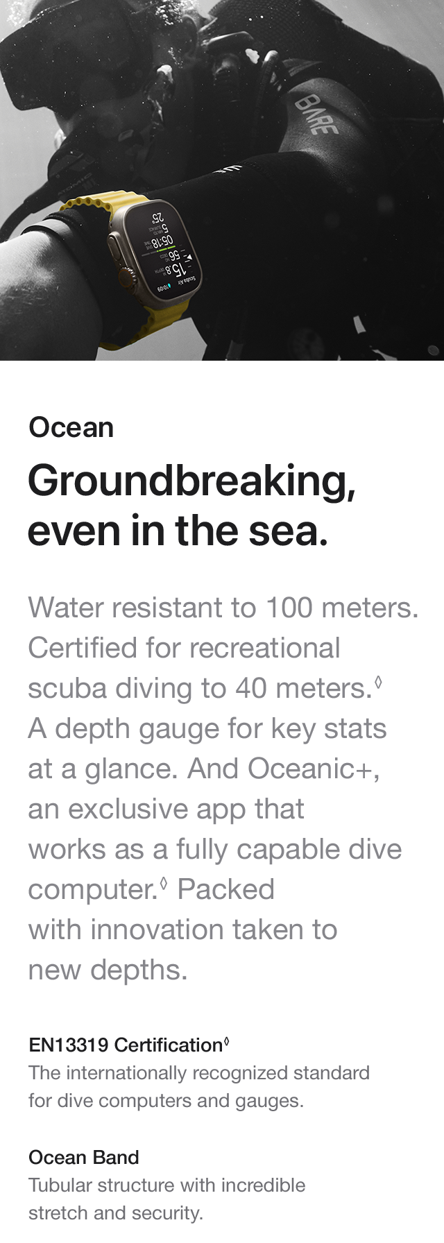 Ocean Groundbreaking, even in the sea. Water resistant to 100 meters. Certified for recreational scuba diving to 40 meters.A depth gauge for key stats at a glance. And Oceanic+, an exclusive app that works as a fully capable dive computer. Packed with innovation taken to new depths. EN13319 Certification The internationally recognized standardfor dive computers and gauges. Ocean Band Tubular structure with incredible stretch and security.