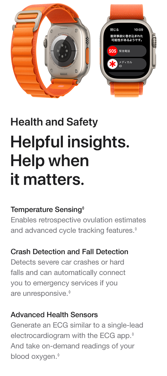 Health and Safety Helpful insights. Help when it matters. Temperature Sensing Enables retrospective ovulation estimates and advanced cycle tracking features. Crash Detection and Fall DetectionDetects severe car crashes or hard falls and can automatically connect you to emergency services if you are unresponsive. Advanced Health SensorsGenerate an ECG similar to a single-lead electrocardiogram with the ECG app. And take on-demand readings of your blood oxygen.