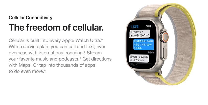 Cellular Connectivity The freedom of cellular. Cellular is built into every Apple Watch Ultra. With a service plan, you can call and text, even overseas with international roaming. Stream your favorite music and podcasts. Get directions with Maps. Or tap into thousands of apps to do even more.