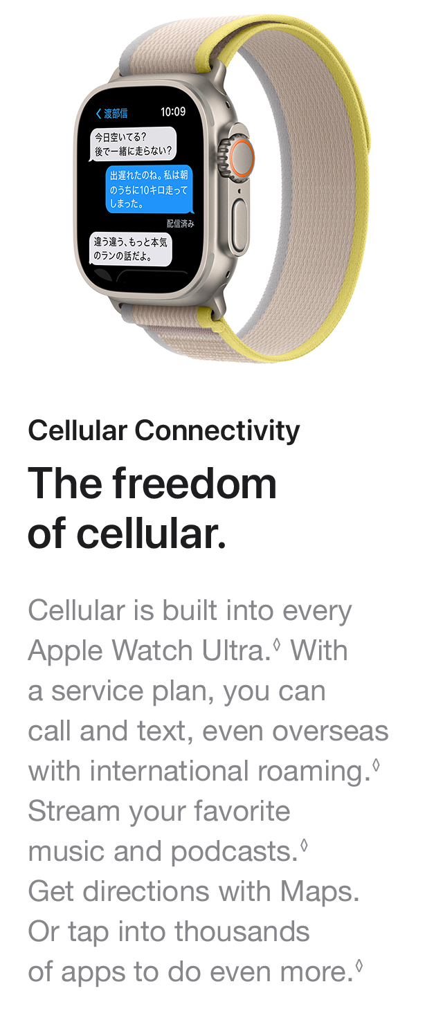 Cellular Connectivity The freedom of cellular. Cellular is built into every Apple Watch Ultra. With a service plan, you can call and text, even overseas with international roaming. Stream your favorite music and podcasts. Get directions with Maps. Or tap into thousands of apps to do even more.