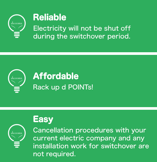 Reliable: Electricity will not be shut off during the switchover period, Affordable: Rack up d POINTs!, Easy: Cancellation procedures with your current electric company and any installation work for switchover are not required.