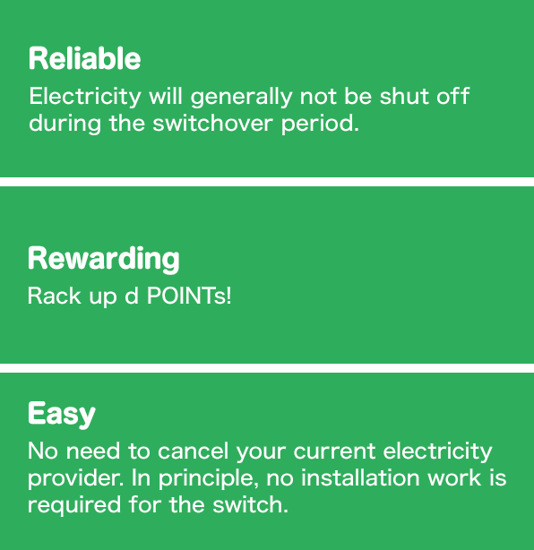 Reliable: Electricity will generally not be shut off during the switchover period, Rewarding: Rack up d POINTs!, Easy: No need to cancel your current electricity provider. In principle, no installation work is required for the switch.