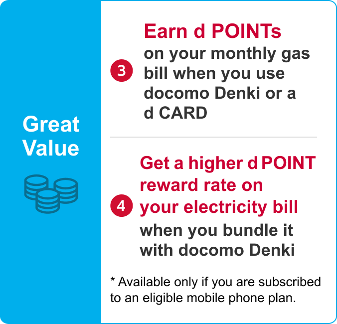 Great Value/(3) Earn d POINTs on your monthly gas bill when you use docomo Denki or a d CARD(4) Get a higher d POINT reward rate on your electricity bill when you bundle it with docomo Denki/ * Available only if you are subscribed to an eligible mobile phone plan.