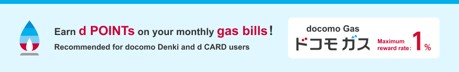 Earn d POINTs on your monthly gas bills! Recommended for docomo Denki and d CARD users/docomo Gas/Maximum reward rate: 1%