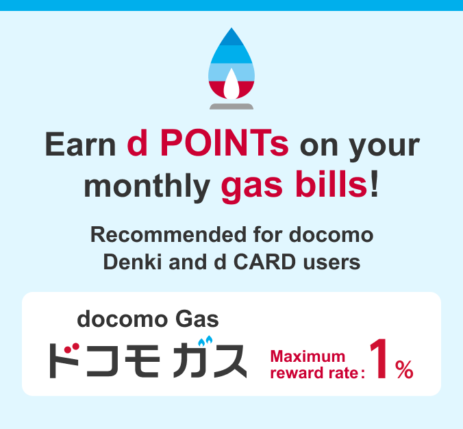 Earn d POINTs on your monthly gas bills! Recommended for docomo Denki and d CARD users/docomo Gas/Maximum reward rate: 1%
