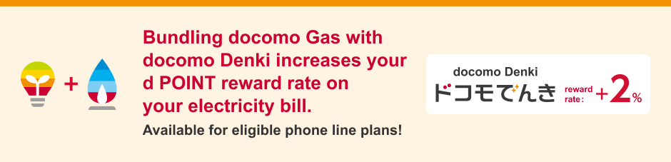 Bundling docomo Gas with docomo Denki increases your d POINT reward rate on your electricity bill. Available for eligible phone line plans!/docomo Denki/reward rate: +2%