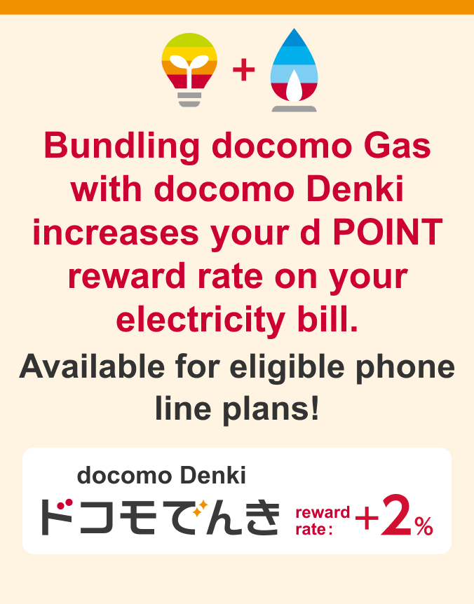 Bundling docomo Gas with docomo Denki increases your d POINT reward rate on your electricity bill. Available for eligible phone line plans!/docomo Denki/reward rate: +2%