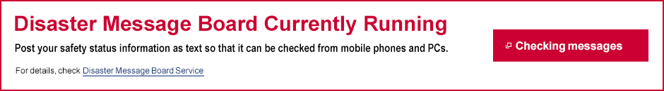 Disaster Message Board Currently Running Post your safety status information as text so that it can be checked from mobile phones and PCs.