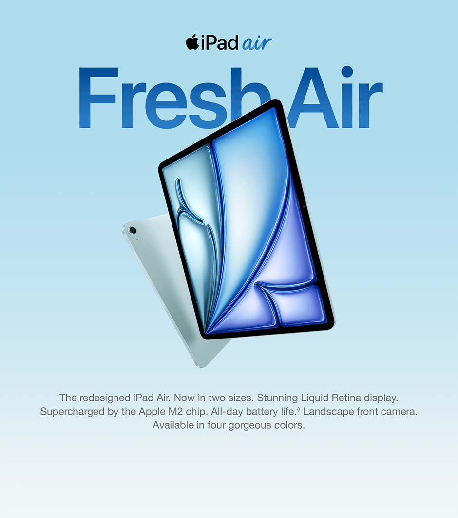 iPad air Fresh Air The redesigned iPad Air. Now in two sizes. Stunning Liquid Retina display. Supercharged by the Apple M2 chip. All-day battery life. Landscape front camera. Available in four gorgeous colors.