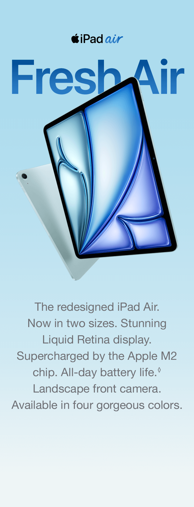 iPad air Fresh Air The redesigned iPad Air. Now in two sizes. Stunning Liquid Retina display. Supercharged by the Apple M2 chip. All-day battery life. Landscape front camera. Available in four gorgeous colors.