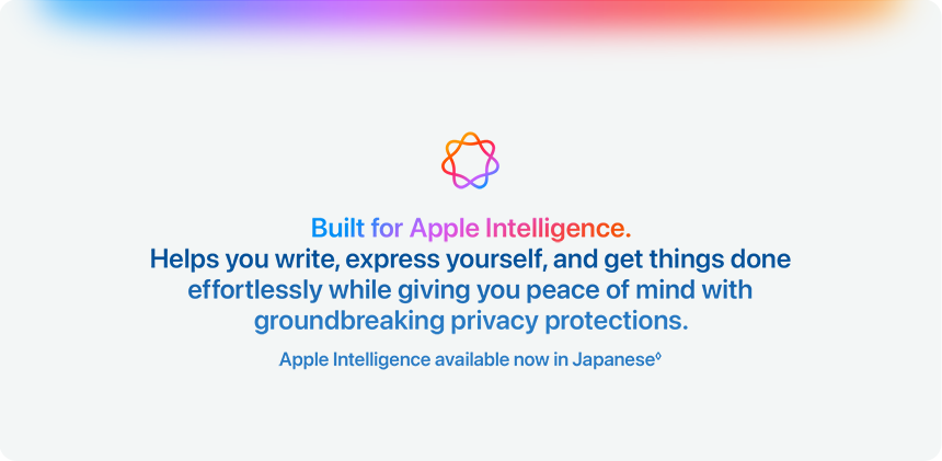 Built for Apple Intelligence. Helps you write, express yourself, and get things done effortlessly while giving you peace of mind with groundbreaking privacy protections. Apple Intelligence available now in Japanese&loz;
