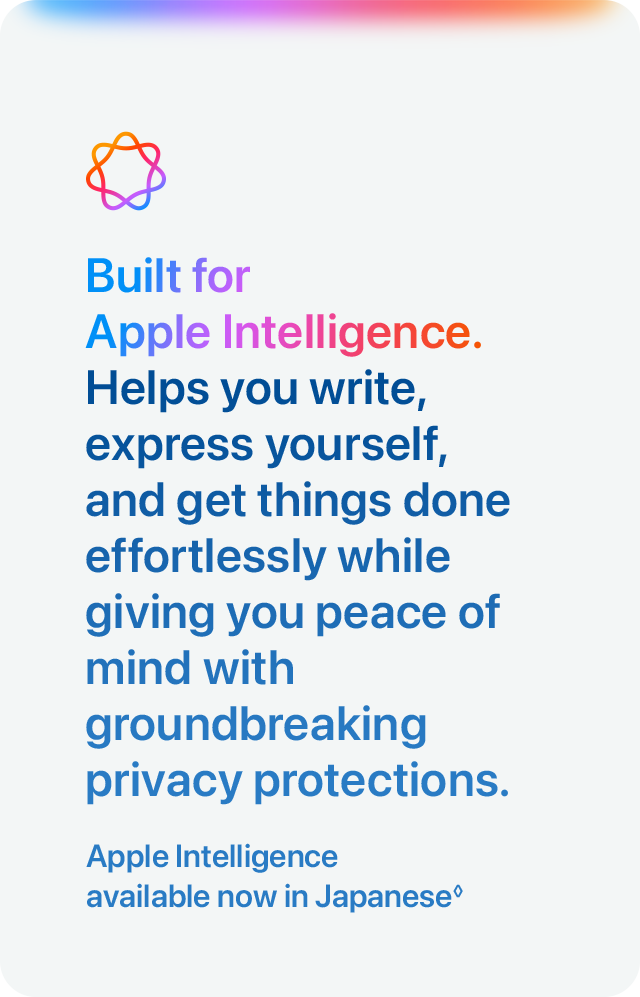 Built for Apple Intelligence. Helps you write, express yourself, and get things done effortlessly while giving you peace of mind with groundbreaking privacy protections. Apple Intelligence available now in Japanese&loz;
