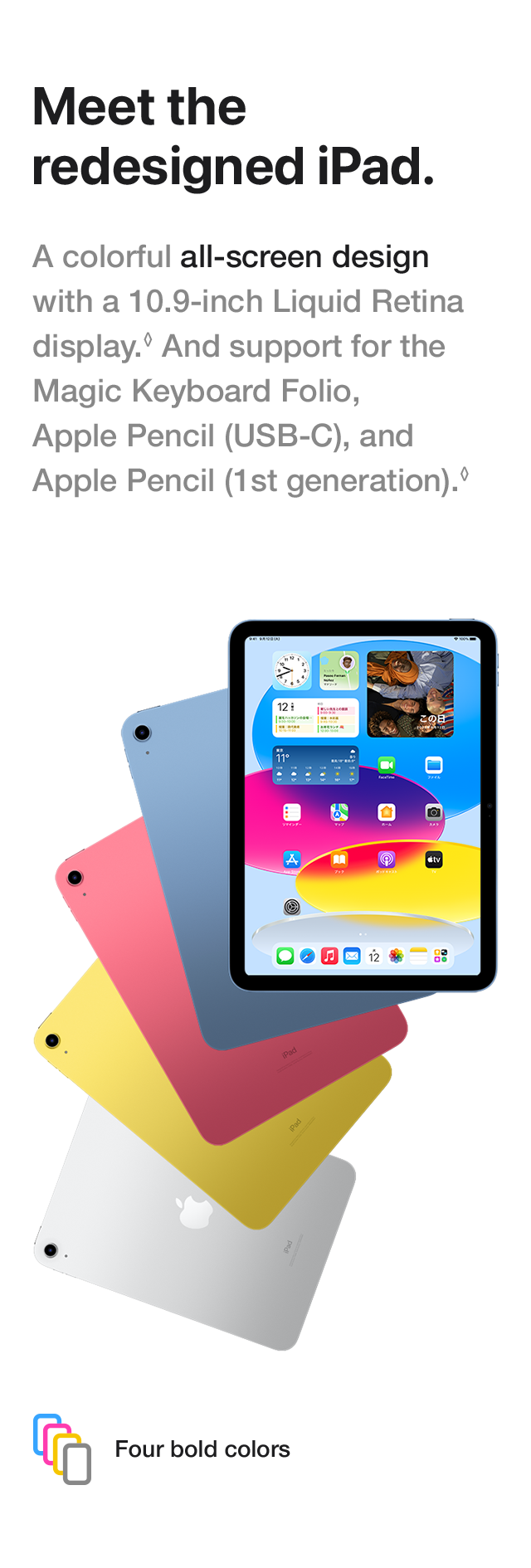 Meet the redesigned iPad. A colorful all-screen design with a 10.9-inch Liquid Retina display. And support for the Magic Keyboard Folio, Apple Pencil (USB-C), and Apple Pencil (1st generation). Four bold colors