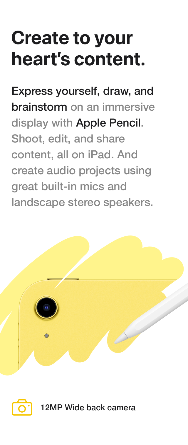 Create to your heart's content. Express yourself, draw, and brainstorm on an immersive display with Apple Pencil. Shoot, edit, and share content, all on iPad. And create audio projects using great built-in mics and landscape stereo speakers. 12MP Wide back camera
