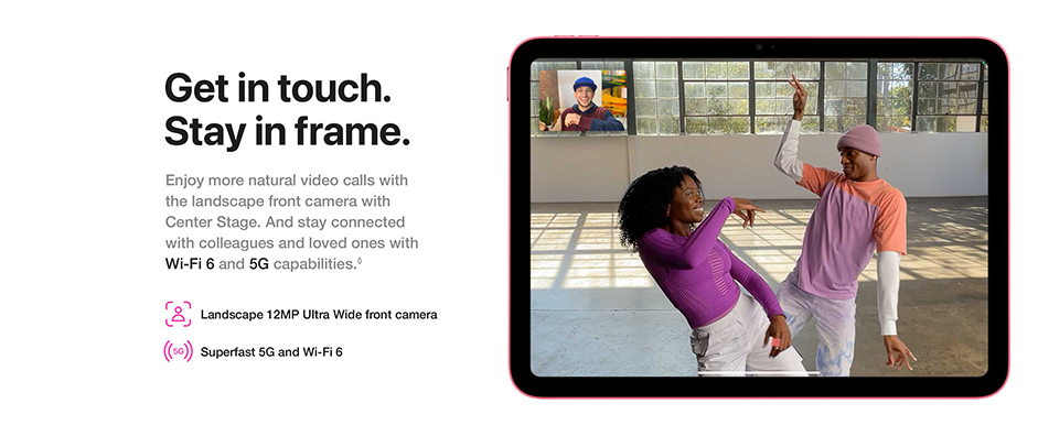 Get in touch. Stay in frame. Enjoy more natural video calls with the landscape front camera with Center Stage. And stay connected with colleagues and loved ones with Wi-Fi 6 and 5G capabilities. Landscape 12MP Ultra Wide front camera Superfast 5G and Wi-Fi 6