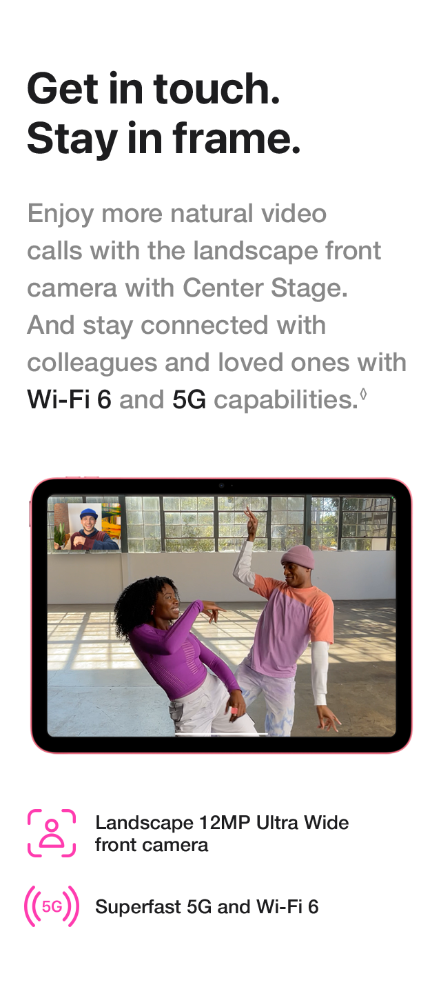 Get in touch. Stay in frame. Enjoy more natural video calls with the landscape front camera with Center Stage. And stay connected with colleagues and loved ones with Wi-Fi 6 and 5G capabilities. Landscape 12MP Ultra Wide front camera Superfast 5G and Wi-Fi 6