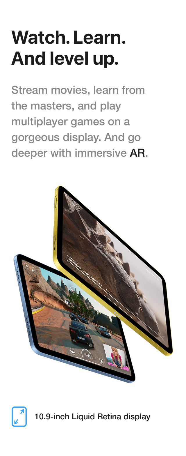 Watch. Learn. And level up. Stream movies, learn from the masters, and play multiplayer games on a gorgeous display. And go deeper with immersive AR. 10.9-inch Liquid Retina display