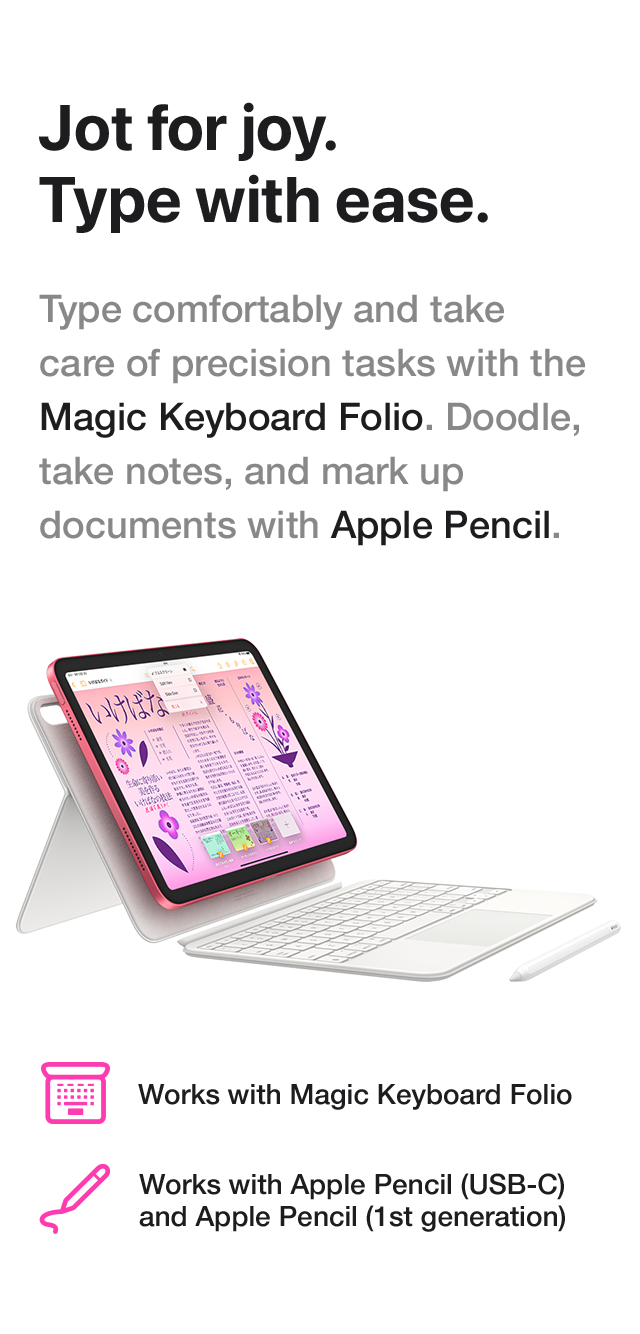 Jot for joy. Type with ease. Type comfortably and take care of precision tasks with the Magic Keyboard Folio. Doodle, take notes, and mark up documents with Apple Pencil. Works with Magic Keyboard Folio Works with Apple Pencil (USB-C) and Apple Pencil (1st generation)