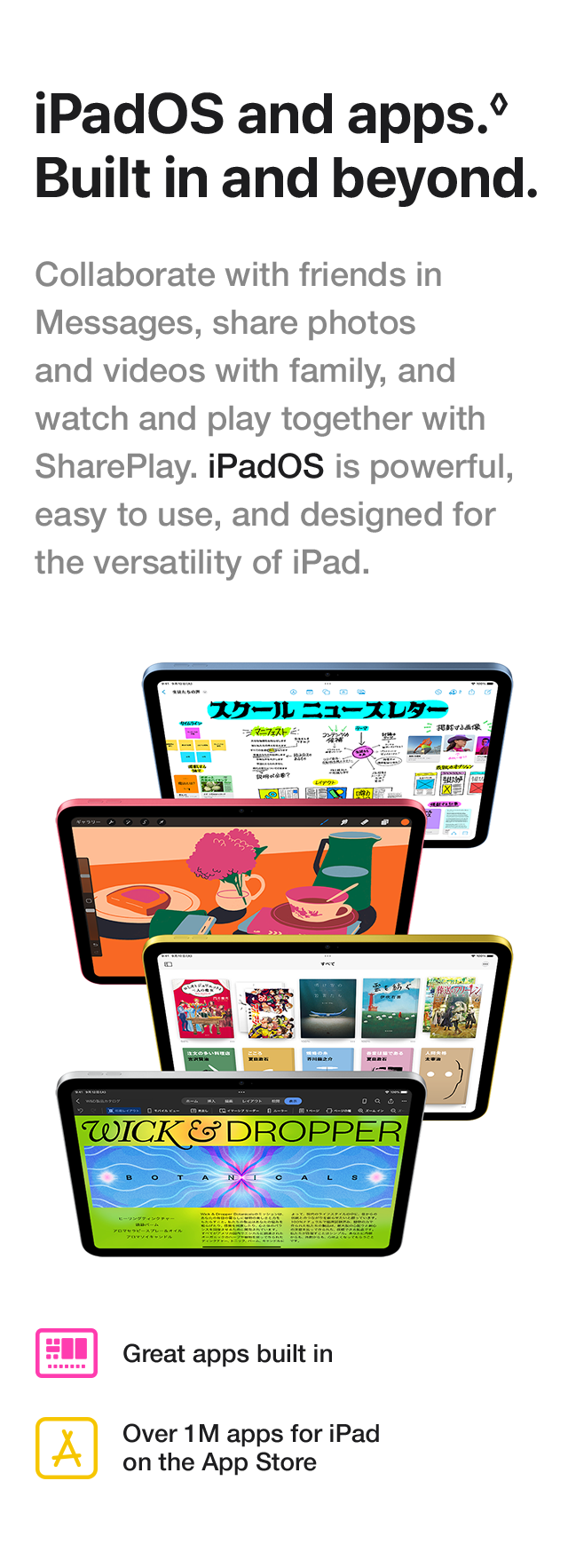 iPadOS and apps. Built in and beyond. Collaborate with friends in Messages, share photos and videos with family, and watch and play together with SharePlay. iPadOS is powerful, easy to use, and designed for the versatility of iPad. Great apps built in Over 1M apps for iPad on the App Store