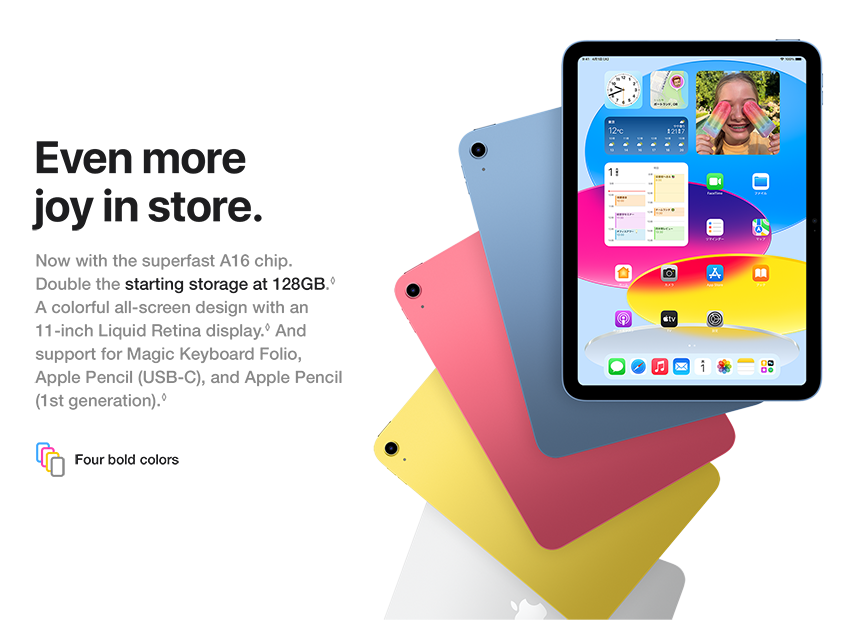 Even more joy in store. Now with the superfast A16 chip. Double the starting storage at 128GB. A colorful all-screen design with an 11-inch Liquid Retina display. And support for Magic Keyboard Folio, Apple Pencil (USB-C), and Apple Pencil (1st generation). Four bold colors