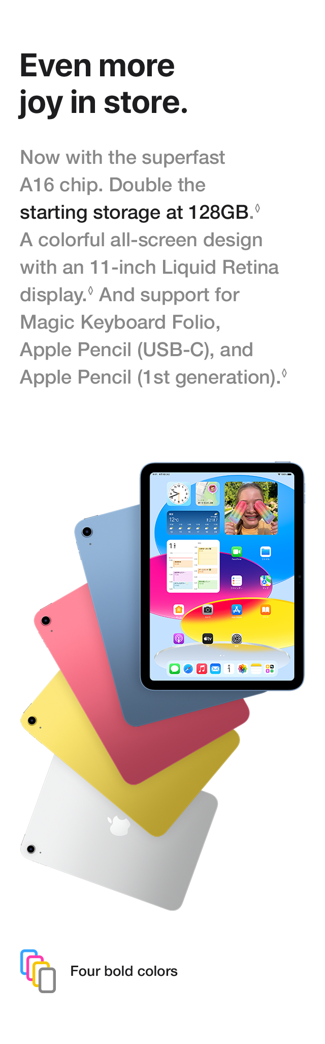Even more joy in store. Now with the superfast A16 chip. Double the starting storage at 128GB. A colorful all-screen design with an 11-inch Liquid Retina display. And support for Magic Keyboard Folio, Apple Pencil (USB-C), and Apple Pencil (1st generation). Four bold colors