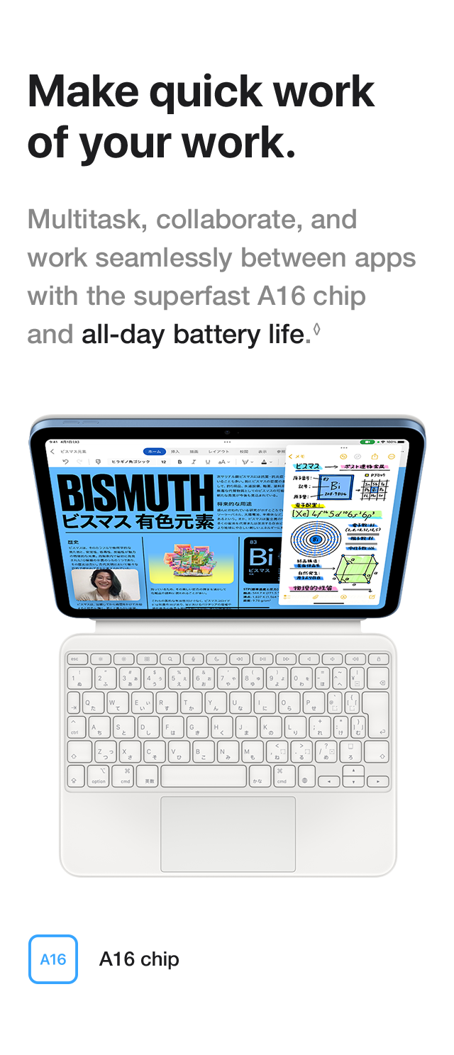 Make quick work of your work. Multitask, collaborate, and work seamlessly between apps with the superfast A16 chip and all-day battery life. A16 chip