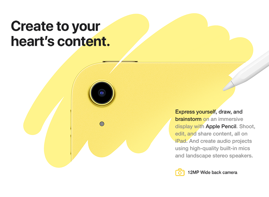 Create to your heart's content. Express yourself, draw, and brainstorm on an immersive display with Apple Pencil. Shoot, edit, and share content, all on iPad. And create audio projects using high-quality built-in mics and landscape stereo speakers. 12MP Wide back camera