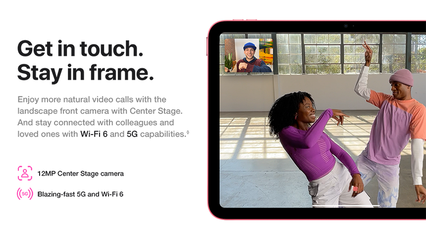 Get in touch. Stay in frame. Enjoy more natural video calls with the landscape front camera with Center Stage. And stay connected with colleagues and loved ones with Wi-Fi 6 and 5G capabilities. 12MP Center Stage camera. Blazing-fast 5G and Wi-Fi 6.