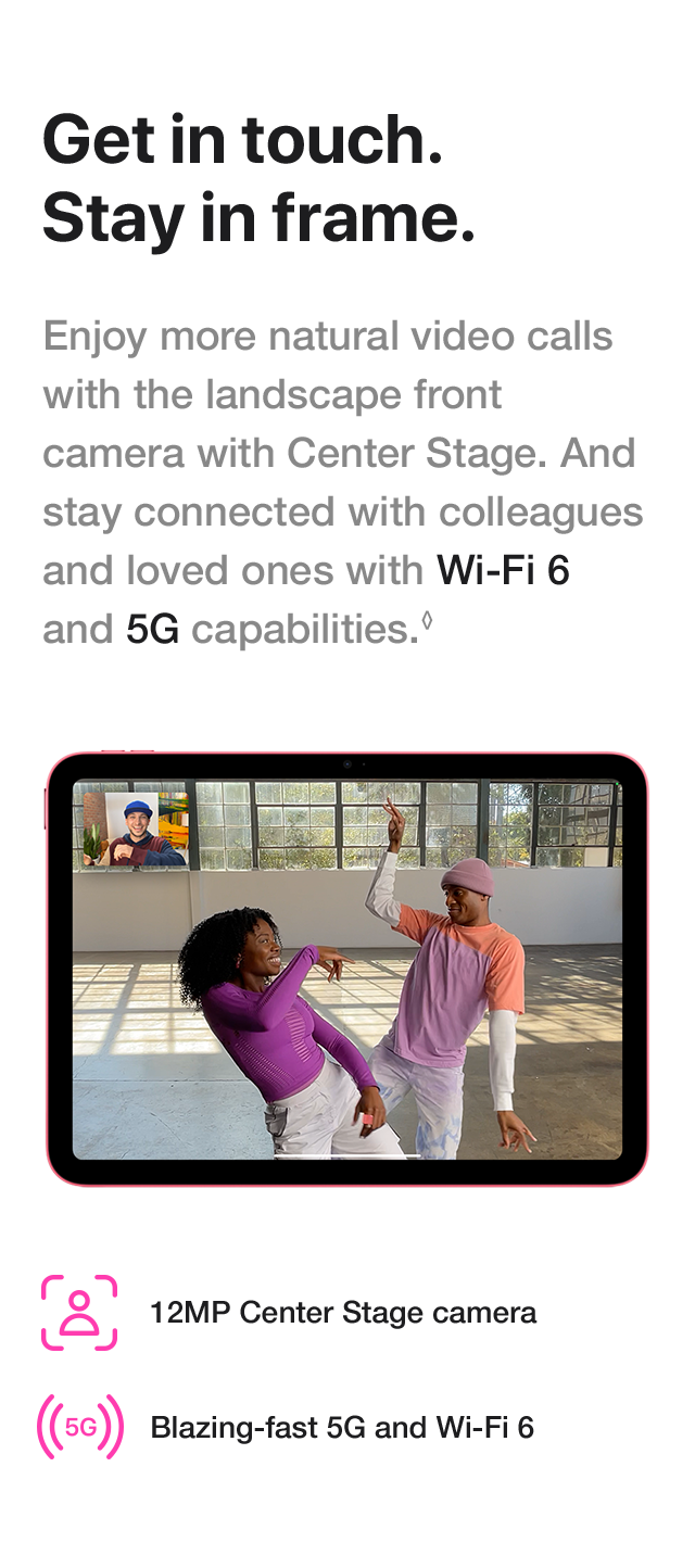 Get in touch. Stay in frame. Enjoy more natural video calls with the landscape front camera with Center Stage. And stay connected with colleagues and loved ones with Wi-Fi 6 and 5G capabilities. 12MP Center Stage camera. Blazing-fast 5G and Wi-Fi 6.