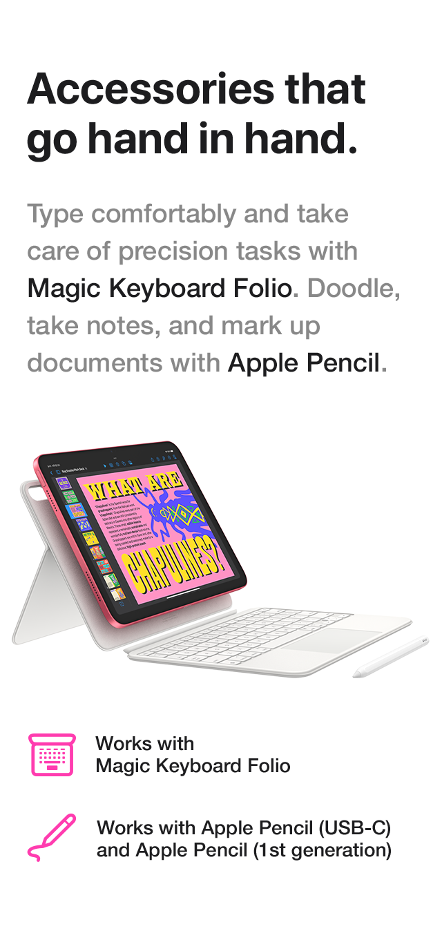 Accessories that go hand in hand. Type comfortably and take care of precision tasks with Magic Keyboard Folio. Doodle, take notes, and mark up documents with Apple Pencil. Works with Magic Keyboard Folio. Works with Apple Pencil(USB-C) and Apple Pencil(1st generation).