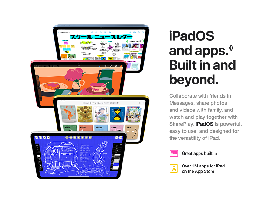 iPadOS and apps. Built in and beyond. Collaborate with friends in Messages, share photos and videos with family, and watch and play together with SharePlay. iPadOS is powerful, easy to use, and designed for the versatility of iPad. Great apps built in. Over 1M apps for iPad on the App Store.