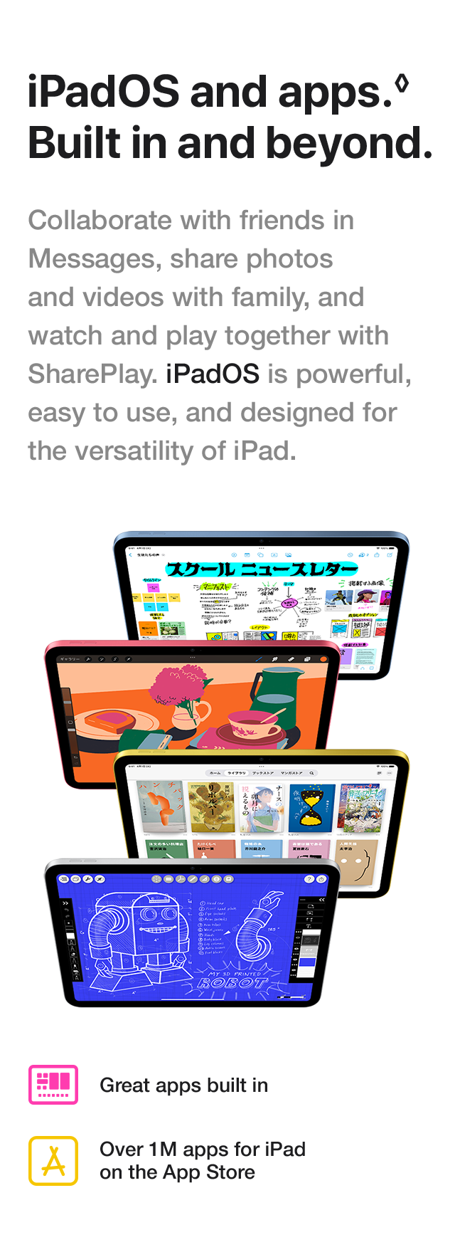 iPadOS and apps. Built in and beyond. Collaborate with friends in Messages, share photos and videos with family, and watch and play together with SharePlay. iPadOS is powerful, easy to use, and designed for the versatility of iPad. Great apps built in. Over 1M apps for iPad on the App Store.