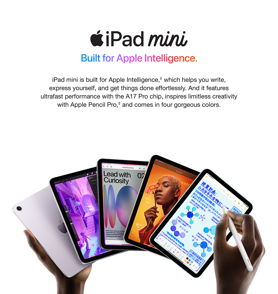 iPad mini Built for Apple Intelligence. iPad mini is built for Apple Intelligence, which helps you write, express yourself, and get things done effortlessly. And it features ultrafast performance with the A17 Pro chip, inspires limitless creativity with Apple Pencil Pro, and comes in four gorgeous colors.