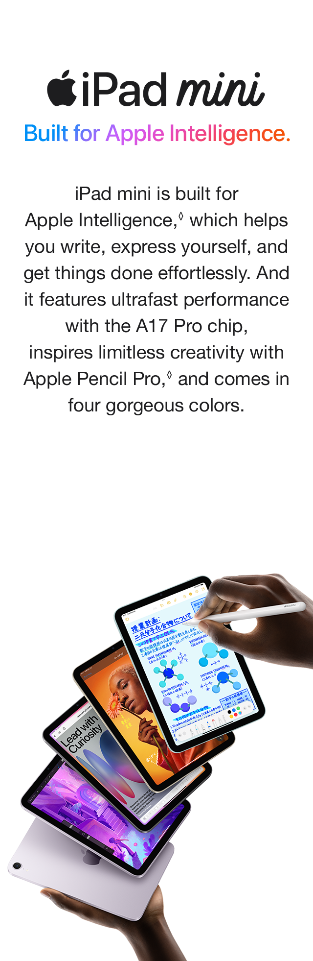 iPad mini Built for Apple Intelligence. iPad mini is built for Apple Intelligence, which helps you write, express yourself, and get things done effortlessly. And it features ultrafast performance with the A17 Pro chip, inspires limitless creativity with Apple Pencil Pro, and comes in four gorgeous colors.