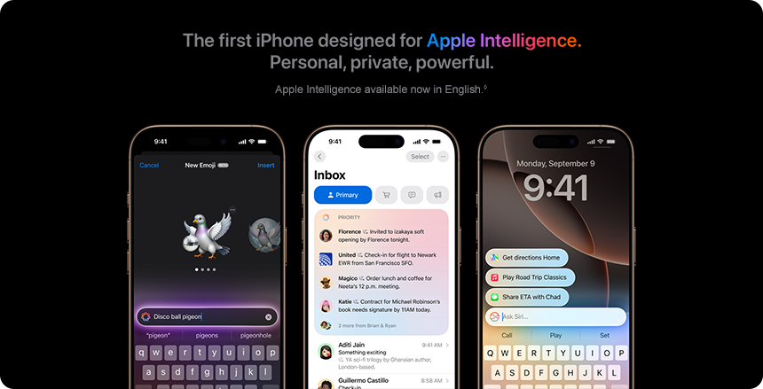 The first iPhone designed for Apple Intelligence. Personal, private, powerful. Apple Intelligence available now in English.