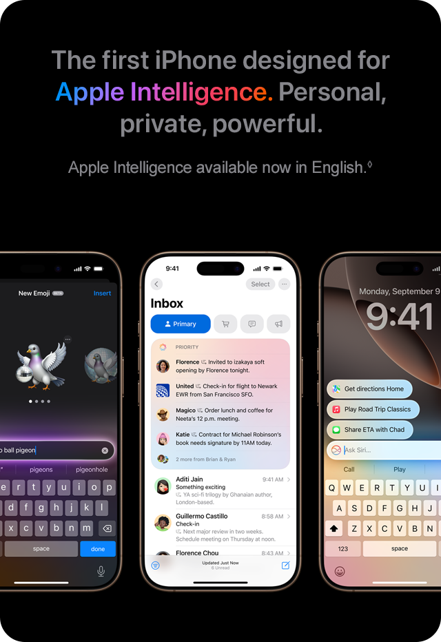 The first iPhone designed for Apple Intelligence. Personal, private, powerful. Apple Intelligence available now in English.