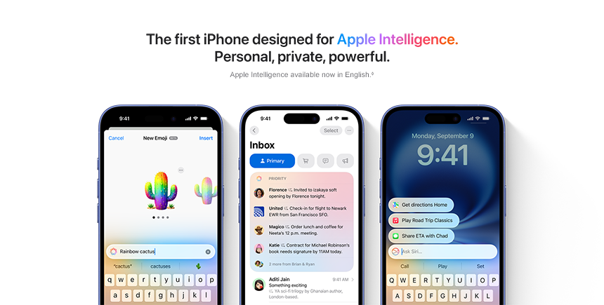 The first iPhone designed for Apple Intelligence. Personal, private, powerful. Apple Intelligence available now in English.